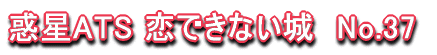 惑星ATS 恋できない城　No.37 