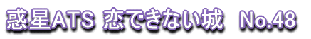 惑星ATS 恋できない城　No.48 